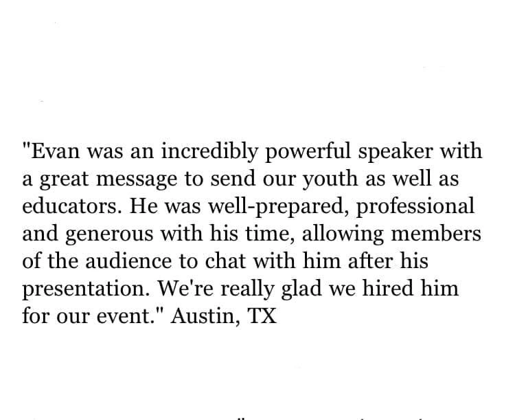 Original testimonial from Austin, Texas. Evan was an incredibly powerful speaker with a great message to send our youth as well as educators. He was well-prepared, professional and generous with his time, allowing members of the audience to chat with him after his presentation. We’re really glad we hired him for our event.