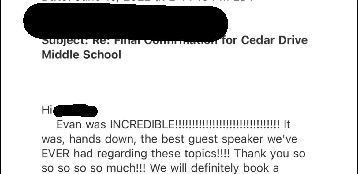 Original testimonial from Cedar Drive Middle School. Evan was INCREDIBLE! It was, hands down, the best guest speaker we’ve EVER had regarding these topics!