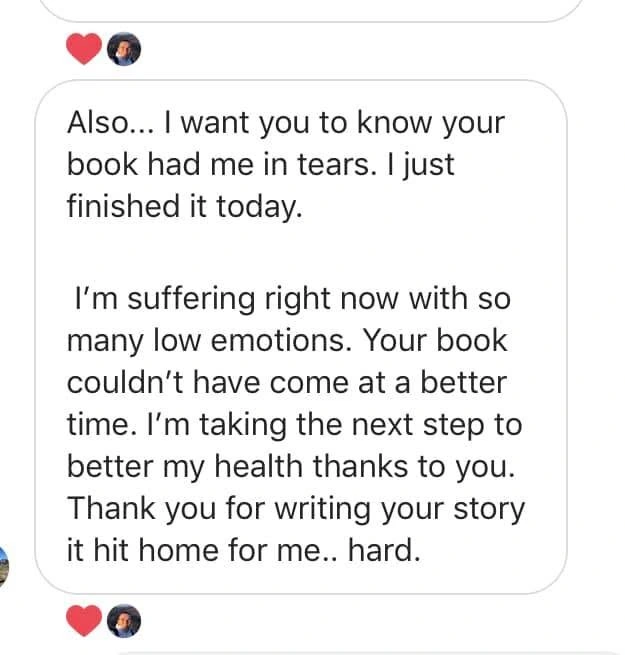 Original testimonial from A reader’s message. Your book couldn’t have come at a better time. I’m taking the next step to better my health thanks to you. Thank you for writing your story it hit home for me.. hard.