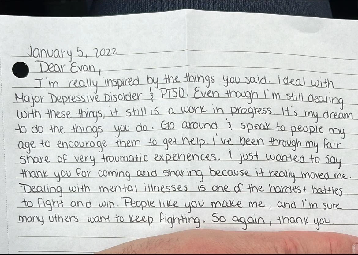 Original testimonial from A handwritten letter. I just wanted to say thank you for coming and sharing because it really moved me. Dealing with mental illnesses is one of the hardest battles to fight and win. People like you make me, and I’m sure many others, want to keep fighting. So again, thank you.